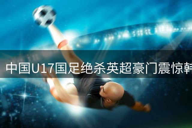中国U17国足绝杀英超豪门震惊韩国足坛 青训体系成效显现